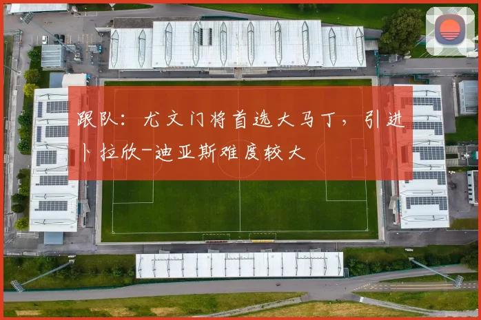 跟队:尤文门将首选大马丁,引进卜拉欣-迪亚斯难度较大