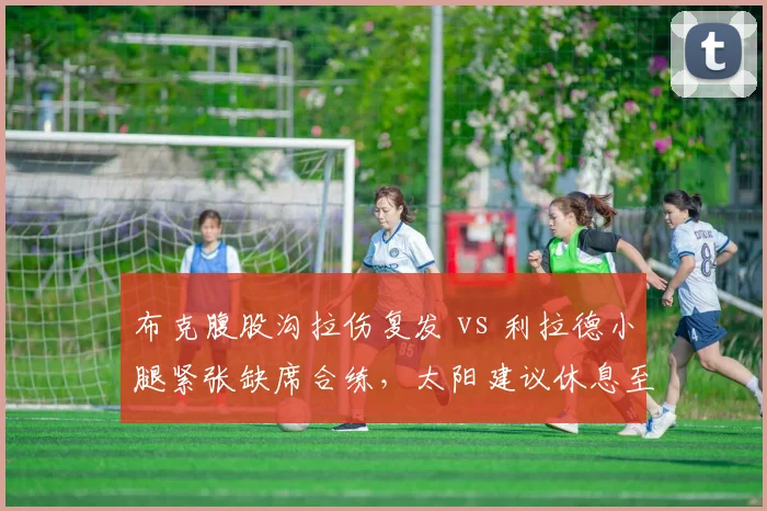 布克腹股沟拉伤复发 vs 利拉德小腿紧张缺席合练,太阳建议休息至季后赛前 vs 雄鹿考虑轮休背靠背