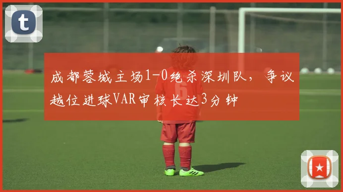 成都蓉城主场1-0绝杀深圳队,争议越位进球VAR审核长达3分钟