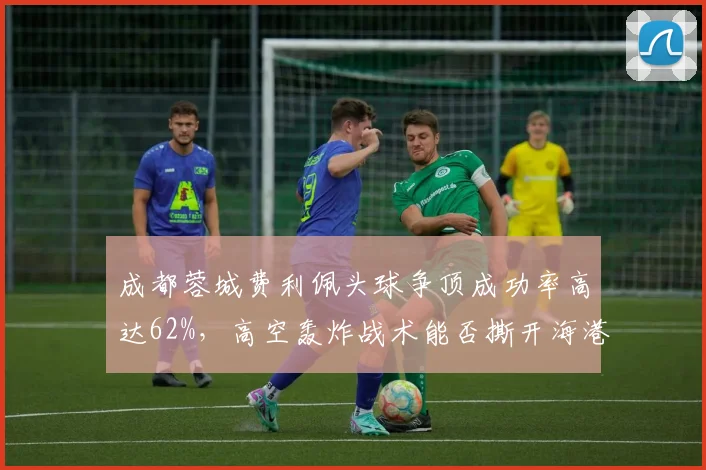 成都蓉城费利佩头球争顶成功率高达62%,高空轰炸战术能否撕开海港防线?