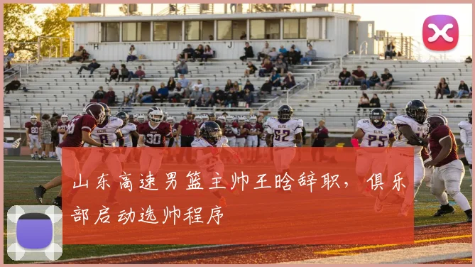 山东高速男篮主帅王晗辞职，俱乐部启动选帅程序